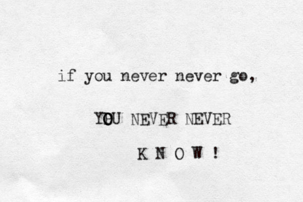 if you never never go, YPU O O O NEVER NEVER K N O W ! 