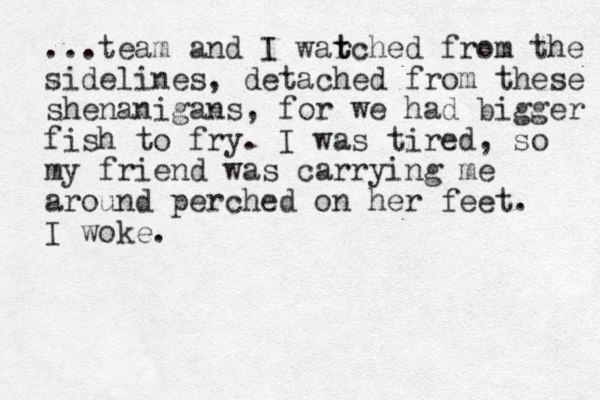 ...team and I war t tched from the sidelines, detached from these shenanigans, for we had bigger fish to fry. I was tired, so my friend was carrying me around perched on her feet. I woke.