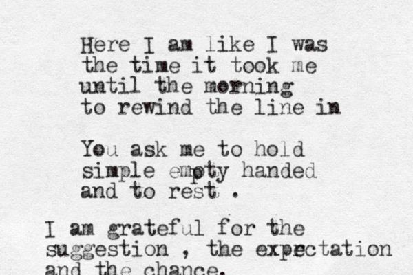 Here I am like I was the time it took me until the morning to rewind the line in You ask me to hold simple emoty handed and to rest . p I am grateful for the suggestion , the expr ectation and the chance. 