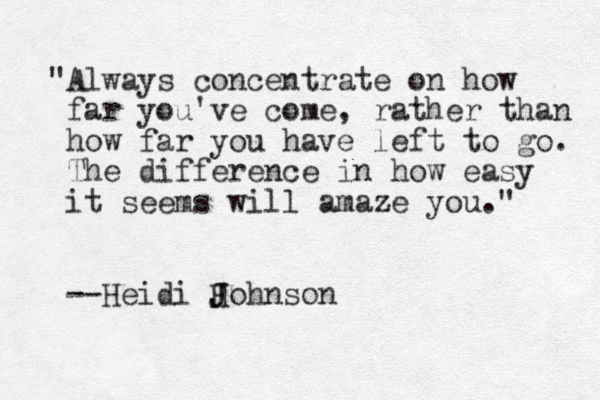 "Always concentrate on how far you've come, rather than how far you have left to go. The difference in how easy it seems will amaze you." --Heidi H J Johnson