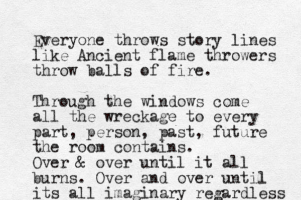 Everyone throws story lines like Ancient flame throwers throw balls of fire. Through the windows come all the wreckage to every part, person, past, future the room contains. Over & over until it all burns. Over and over until its all imaginary regardless 
