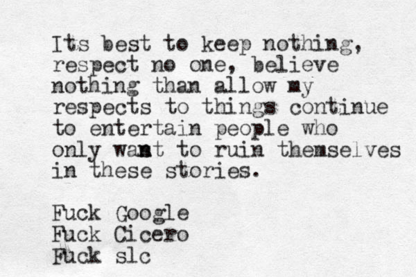 Its best to keep nothing, respect no one, believe nothing than allow my respects to things continue to entertain people who only was n nt to ruin themselves in these stories. Fuck Google Fuck Cicero Fuck slc 