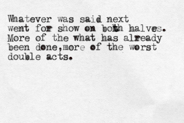 Whatever was said next went for show on boh t th halvr e es. More of the what has already been done,more of the worst double acts. 