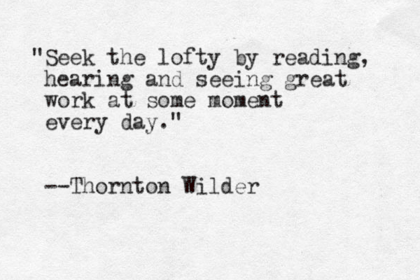 "Seek the lofty by reading, hearing and seeing great work at some moment every day." --Thornton Wilder 