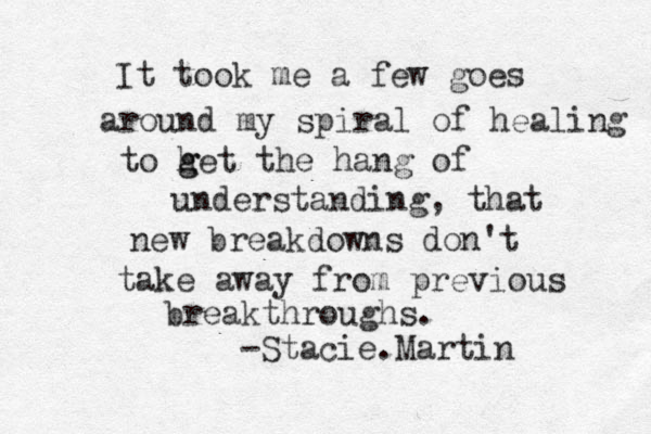 It took me a few goes around my spiral of healing to het g g the hang of understanding, that new breakdowns don't take away from previous breakthroughs. -Stacie.Martin 