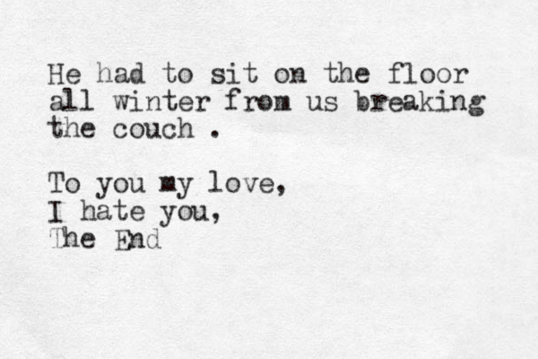 He had to sit on the floor all winter from us breaking the couch . To you my love, I hate you, The End 