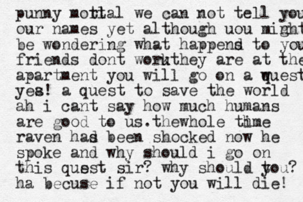 rjhhhehehe p unny motl rtal we can not tell you our names yet although uou min ght be wondering what happens d to your friends dont work uthey are at the apartment you will go on a w quest yea s! a quest to save the world ah i cant say how much humans are good to us .the whole th ime raven has d been shocked now he spoke and why should i go on this qus est sir? why should t you? ha becuse if not you will die! 