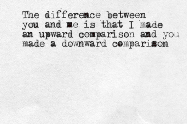 The difference between you and me is that I made an upward comparison and you made a downward comparison 