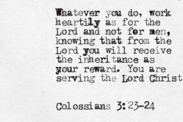 Whatever you do, work heartily as for the Lord and not for men, knowing that from the Lord you will receive the inheritance as u y your reward. You are serving the Lord Christ. Colossians 3:23-24 
