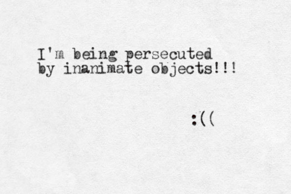 I'm being persecuted by inanimate objects!!! :(( 