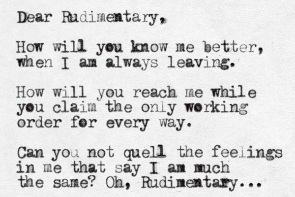 Dear Rudimentary, How will you know me better, when I am always leaving. How will you reach me while you claim the only working order for every way. Can you not quell the feelings in me that say I am much the same? Oh, Rudimentary... 