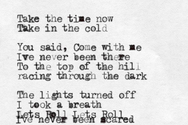 Take the time now Take in the cold You said, Come with me Ive never been there To the top of the hill racing through the dark The lights turned off I took a breath Lets Roll Lets Roll Ive never been scared