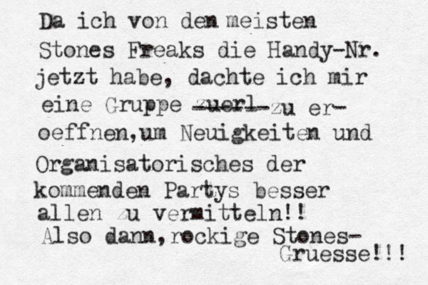 Da ich von den meisten Stones Freaks die Handy-Nr. jetzt habe, dachte ich mir eine Gruppe zuer l ------zu er - oeffnen, um Neuigkeiten und Organisatorisches der kommenden Partys besser allen zu vermitteln!! Also dann, rockige Stones- Gr uesse!!! 