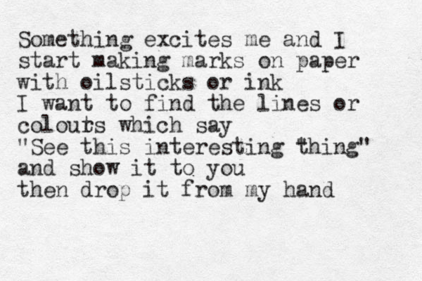 Something excites me and I start making marks on paper with oilsticks or ink I want to find the lines or colout rs which say "See this interesting " thing" and show it to you then drop it from my hand 