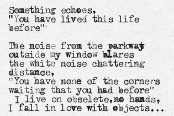 Something echoes, "You have lived this life before" The noise from the parkwat y y outside my window blares the white noise chattering distance, "You have none of the corners waiting that you had before" I fall in love with objects I live on obselete, no hands, ... 