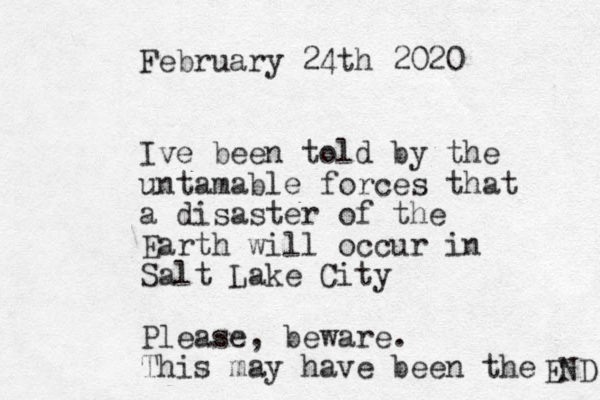 February 24th 2020 Ive been told by the untamable forces that a disaster of the Earth will occur in Salt Lake City Please, beware. This may have been the END 