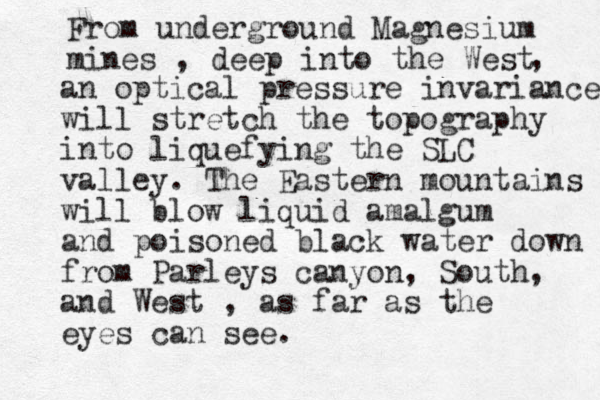 From underground Magnesium mines , deep into the West , an optical pressure invariance will stretch the topography into liquefying the SLC valley. The Eastern mountains will blow liquid amalgum and poisoned black water down from Parleys canyon, South, and West , as far as the eyes can see. 