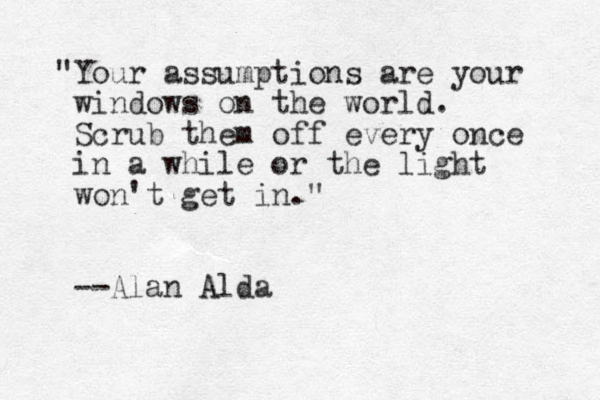 "Your assumptions are your windows on the world. Scrub them off every once in a while or the light won't get in." --Alan Alda