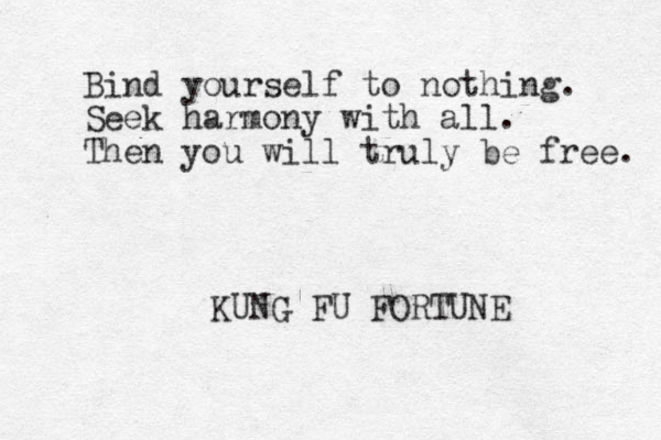 Bind yourself to nothing. Seek harmony with all. Then you will truly be free. KUNG FU FORTUNE