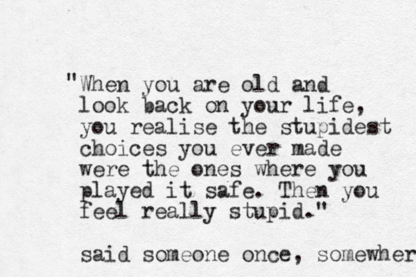 When you are old and look back on your life, you realise the stupidest choices you ever made were the ones where you played it safe. Then you feel really stupid." said someone once, somewhere " 