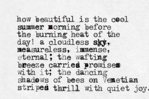 how beautiful is the cool summer morning before the burning heat of the day! a cloudless sy kt sky y, measureless, immense, eternal; the wafting beee r r r ze carried s s s promises with it; the dancing shadows of bees on Venetian striped s s thrill with quiet joy. 