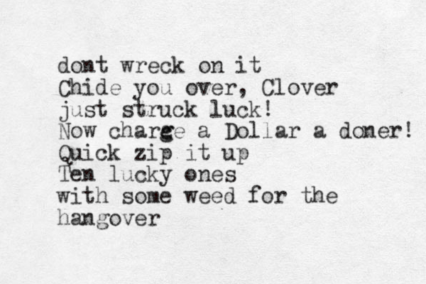 dont wreck on it Chide you over , Clover just struck luck! Now charc g ge a Dollar a doner! Quick zip it up Ten lucky ones with some weed for the hangover