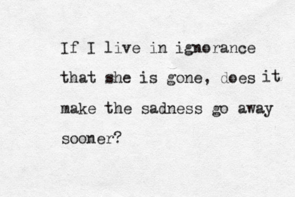 If I live in ignorance that she is gone, does make the sadness go away sooner? it 