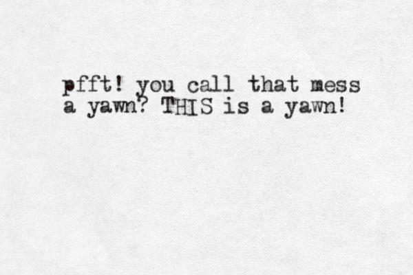 pfft! you call that mess a yawn? THIS is a yawn! 
