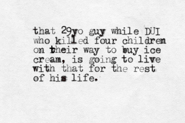 that 29yo guy while DUI who killed four children on rh t t eir way to buy ice cream, is going to live with that for the rest of his life. 