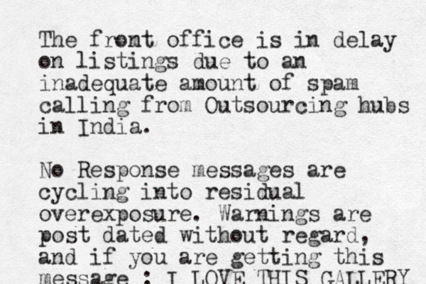 The fromt n office is in delay on listings due to an inadequate amount of spam calling from Outsourcing hubs in India. No Response messages are cycling into residual overexposure. Warnings are post dated without regard, and if you are getting this message : I LOVE THIS GALLERY 