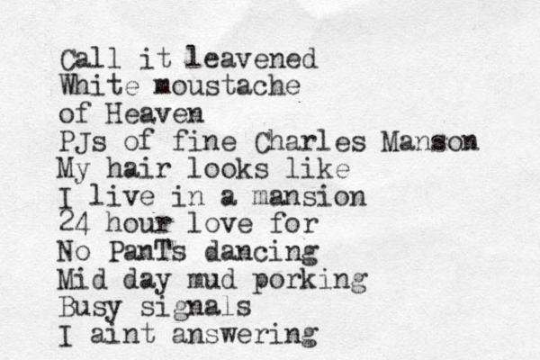 Call it leavened White moustache of Heaven PJs of fine Charles Manson My hair looks like I live in a mansion 24 hour love for No PanTs dancing Mid day mud porking Busy signals I aint answering