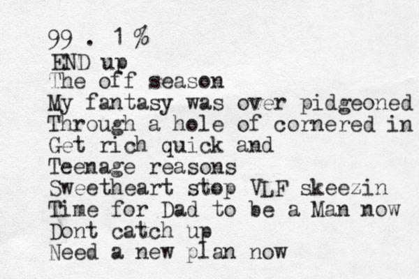 99 . 1 % The off season My fantasy was over pidgeoned Through a hole of cornered in Get rich quick and Teenage reasons Sweetheart stop VLF skeezin Time for Dad to be a Man now Dont catch up Need a new plan now END up 
