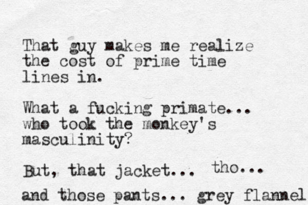 That guy makes me realize the cost of prime time lines in. What a fucking primate.. . who took the monkey's masculinity? But, that jacket. .. tho... and those pants... grey flannel 