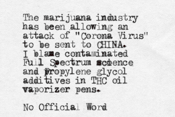 The marijuana industry has been allowing an attack of "Corona Virus" to be sent to CHINA. I blame contaminated Full Spectrum scoence i and p Propylene glycol additives in THC oil vaporizer pens. No Official Word 