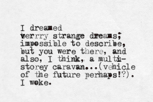 I dreamed b v verrry strange dreams; impossible to describe, but you were there, and also, I think, a multu- i i storey caravan...(vehicle of the future perhaps!?). I woke.