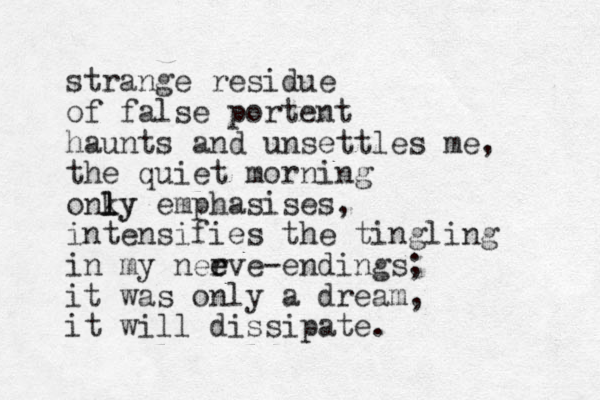 strange residue of false portent haunts and unsettles me, the quiet morning onky l ly emphasises, intensifies the tingling in my neeve- r e endings; it was only a dream, it will dissipate. 