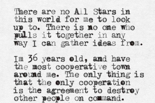 There are no All Stars in this world for me to look up to. There is no one who pulls it together in any way I can gather ideas from. Im 36 years old, amd n have the most cooperative town around me. The only thing is that the only cooperation is the agreement to destroy other people on command. 