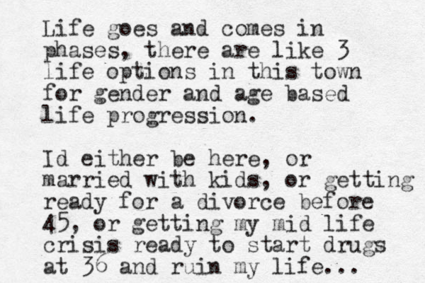 Life goes and comes in phases, there are like 3 life options in this town for gender and age based life progression. Id either be here, or married with kids, or getting ready for a divorce before 45, or getting my mid life crisis ready to start drugs at 36 and ruin my life... 