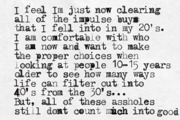 I feel Im just now clearing all of the impulse buys that I fell into in my 20's. I am comfortable with who I am now and want to make the proper choices when looking at people 10-15 years older to see how many ways life can filter out into 40's from the 30's... But, all of these assholes still dont count mich u uch into good 