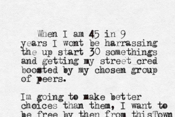 When I am 45 in 9 years I wont be harrassing the up start 30 somethings and getting my street cred boosted by my chosen group of peers. Im going to make better choices than them, I want to be free by then from thisTown 