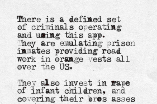 There is a defined set of criminals operating and using this app. They are emulating prison inmates providing road work in orange vests all over the US. They also invest in rape of infant children, and covering their bros asses 