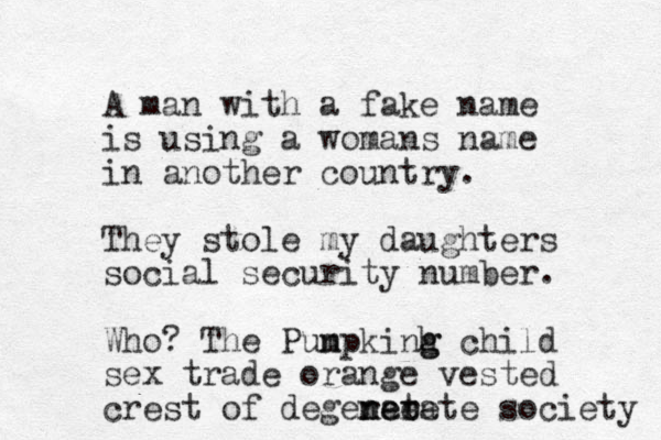 A man with a fake name is using a womans name in another country. They stole my daughters social security number. Who? The Punpkinh g g m child sex trade orange vested crest of degerate n ne ee rate society 