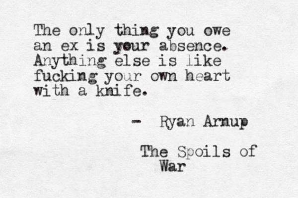 The only thing you owe an ex is your absence. Anything else is like fucking your own heart with a knife. - Ryan Arnup The Spoils of War 