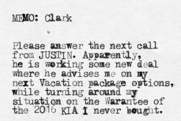MEMO: Clark Please answer the next call from JUSTIN. Apparently, he is working some new deal where he advises me on my next Vacation package options, while turning around my situation on the Warantee of the 2016 KIA i I I never bought. 