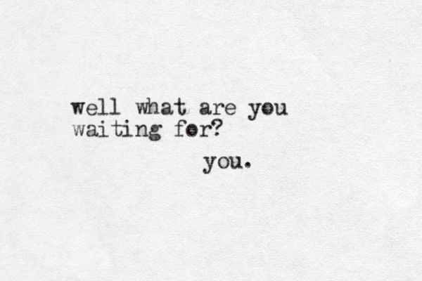 well what are you waiting for? you. 
