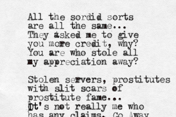 All the sordid sorts are all the same... They t asked me to give you more credit, why? You are who stole all my appreciation away? Stolen servers, prostitutes with slit scars of prostitute fame... Ot's I It not really me who has any claims. Go Away