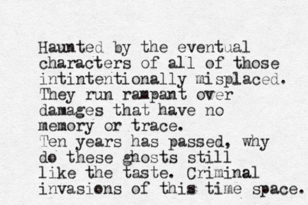 Haunted by the eventual characters of all of those intintentionally misplaced. They run rampant over damages that have no memory or trace. Ten years has passed, why do these ghosts still like the taste. Crimina al invasions of this time space. 