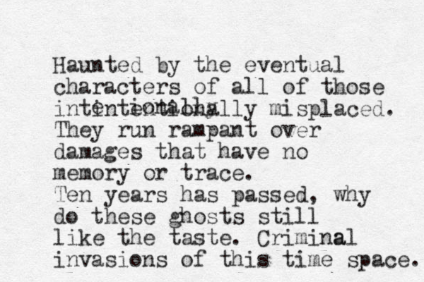 Haunted by the eventual characters of all of those intintentionally misplaced. They run rampant over damages that have no memory or trace. Ten years has passed, why do these ghosts still like the taste. Crimina al invasions of this time space. e ionally 