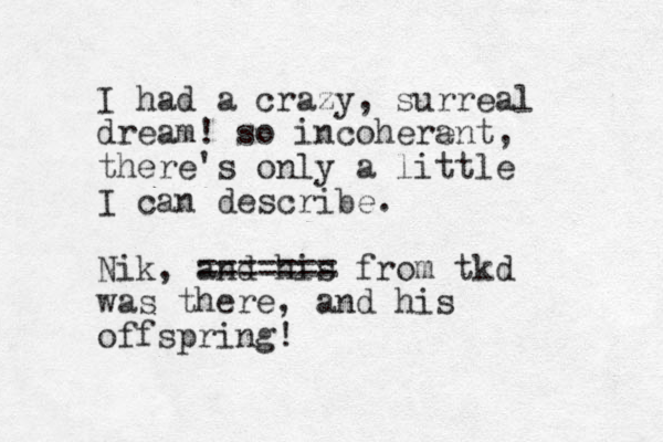 I had a crazy, surreal dream! so incoherant e , there's only a little I can describe. Nik, and his ======= from tkd was there, and his offspring! 