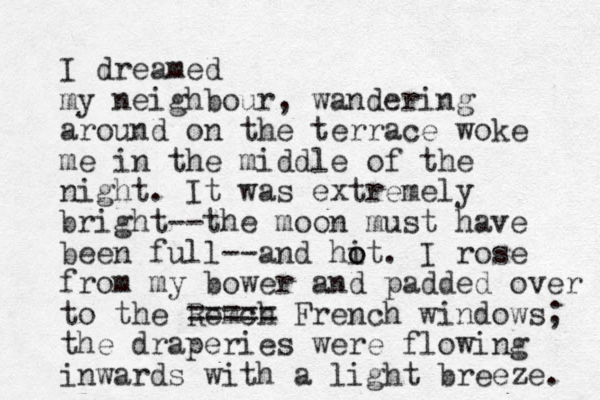 I dreamed my neighbour, wandering around on the terrace woke me in the middle of the night. It was extremely bright--the moon must have been full--and hi o ot. I rose from my bower and padded over to the Remch ===== French windows; the draperies were flowing inwards with a light breeze. 